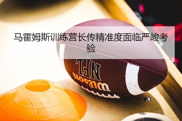 马霍姆斯训练营长传精准度面临严峻考验