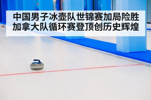 中国男子冰壶队世锦赛加局险胜加拿大队循环赛登顶创历史辉煌