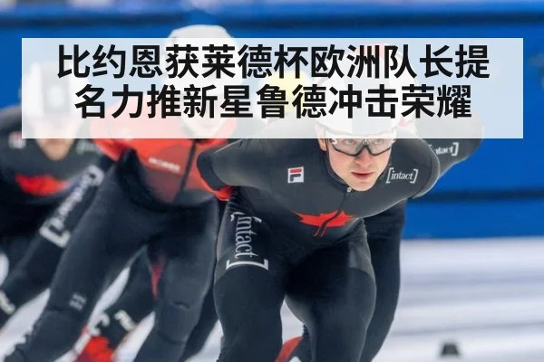 比约恩获莱德杯欧洲队长提名力推新星鲁德冲击荣耀
